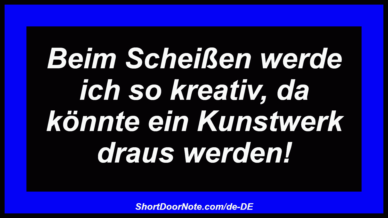 Beim Scheißen werde ich so kreativ, da könnte ein Kunstwerk draus werden!
