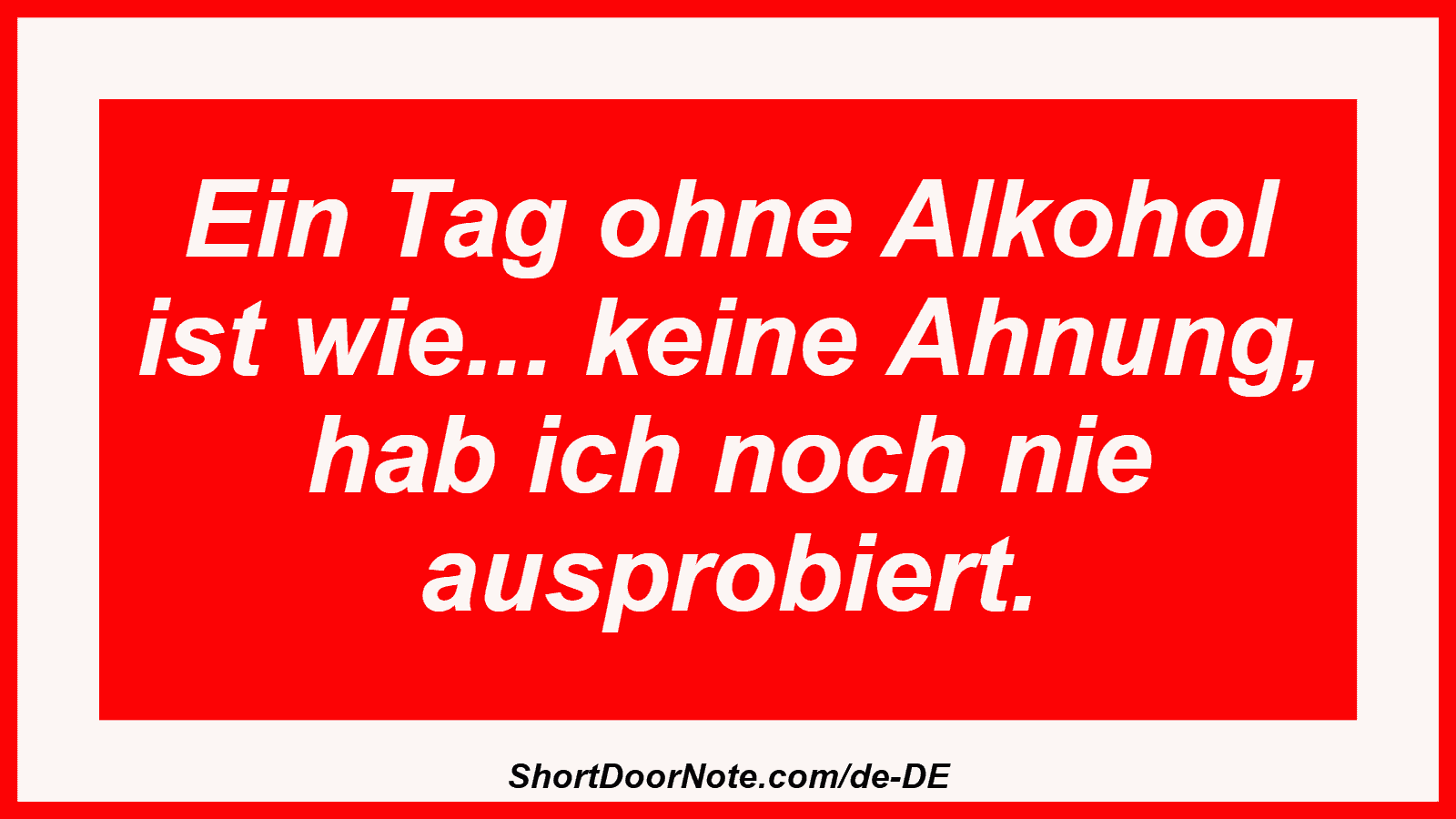 Ein Tag ohne Alkohol ist wie... keine Ahnung, hab ich noch nie ausprobiert.
