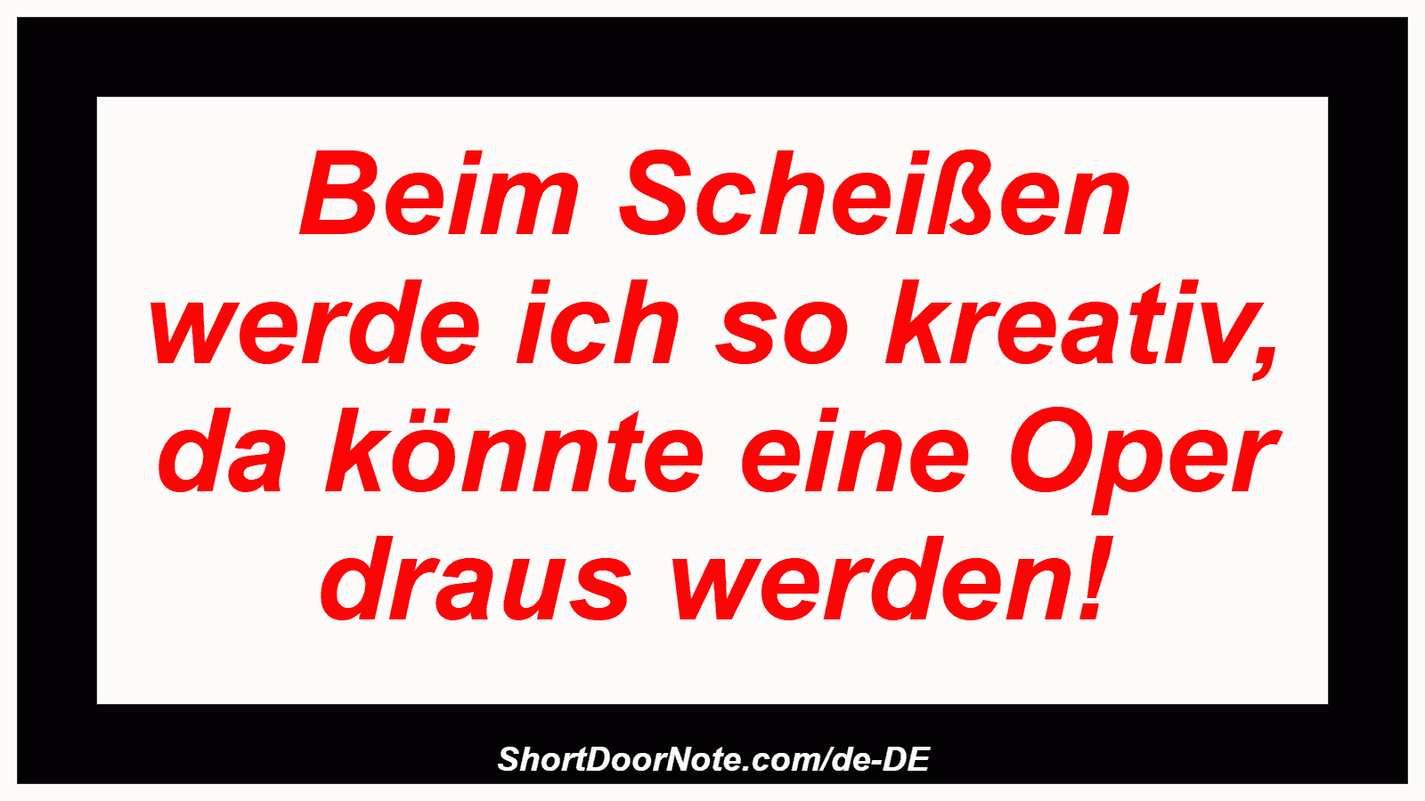 Beim Scheißen werde ich so kreativ, da könnte eine Oper draus werden!
