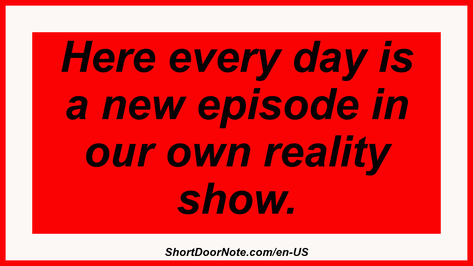 Here every day is a new episode in our own reality show.
