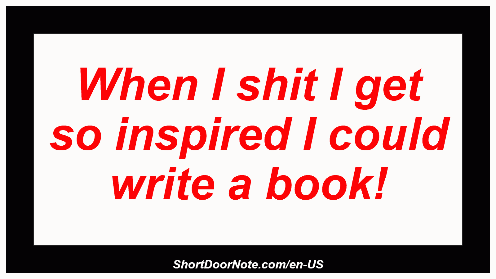 When I shit I get so inspired I could write a book!
