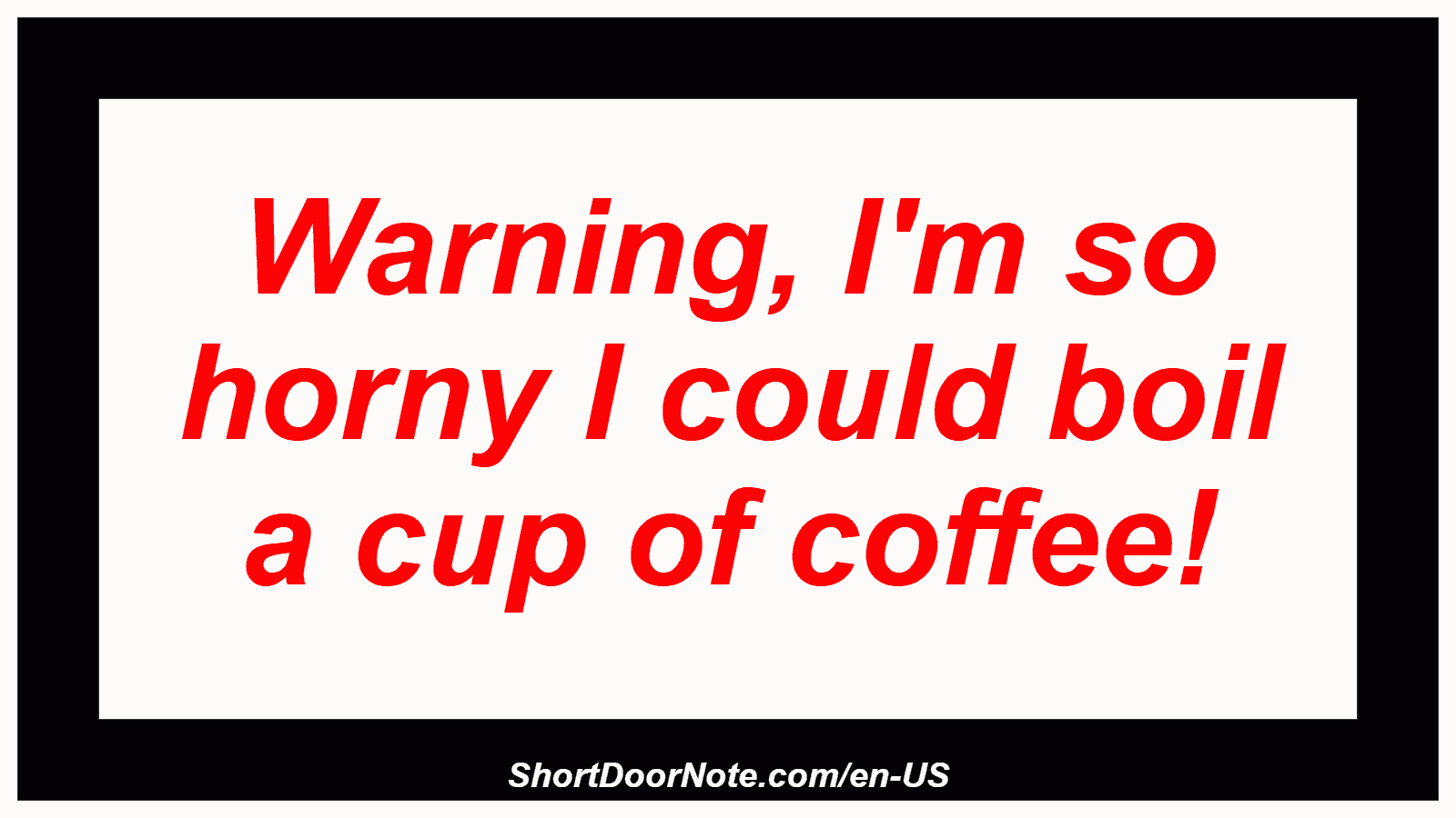 Warning, I'm so horny I could boil a cup of coffee!
