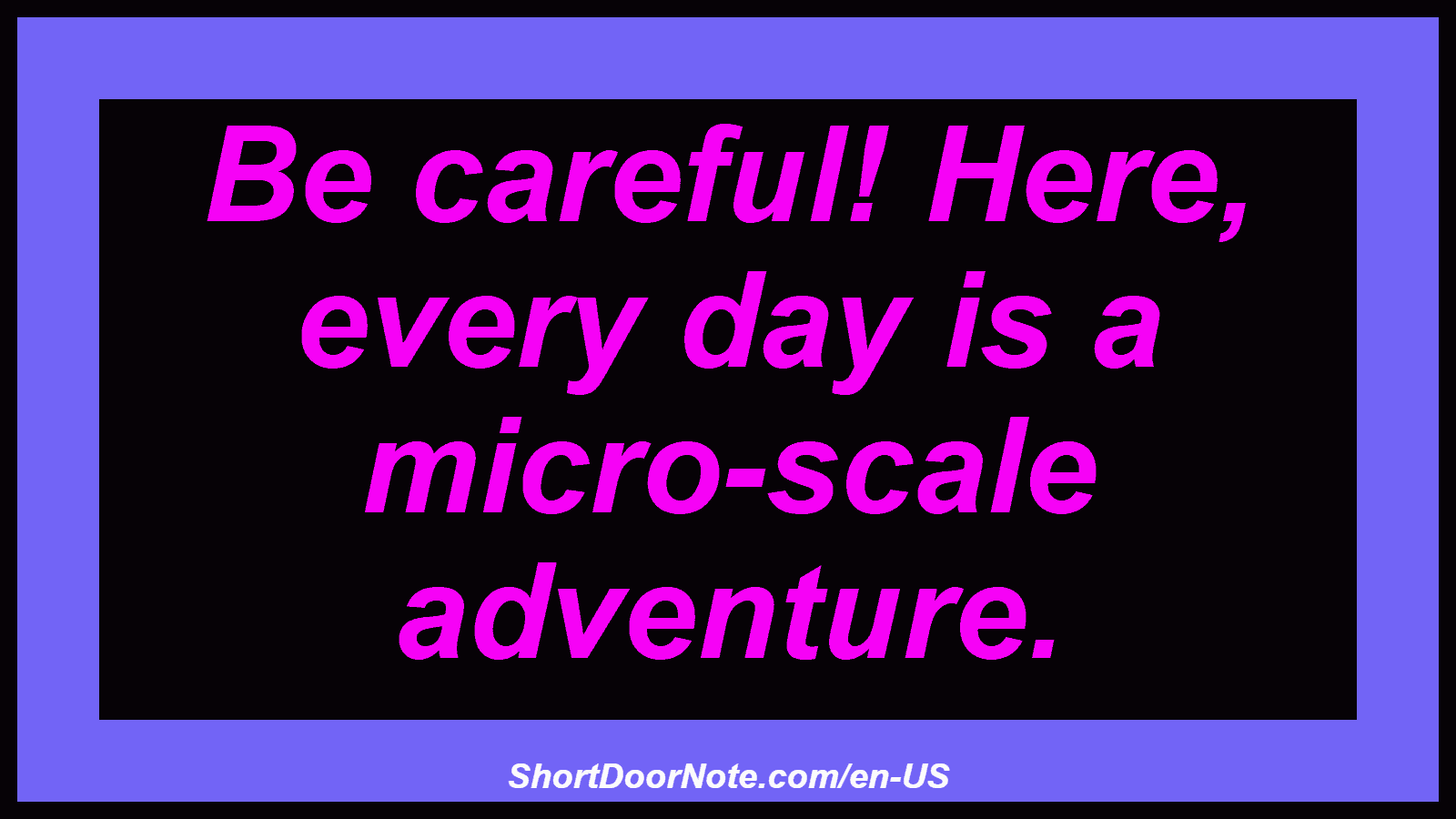 Be careful! Here, every day is a micro-scale adventure.
