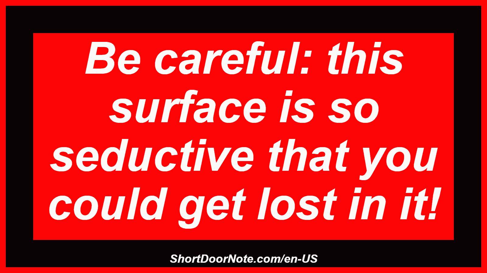 Be careful: this surface is so seductive that you could get lost in it!
