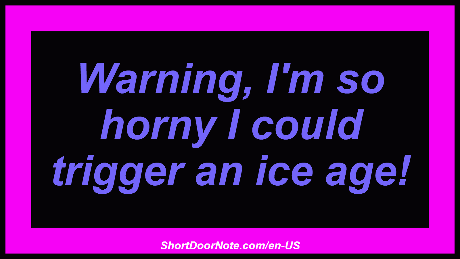 Warning, I'm so horny I could trigger an ice age!
