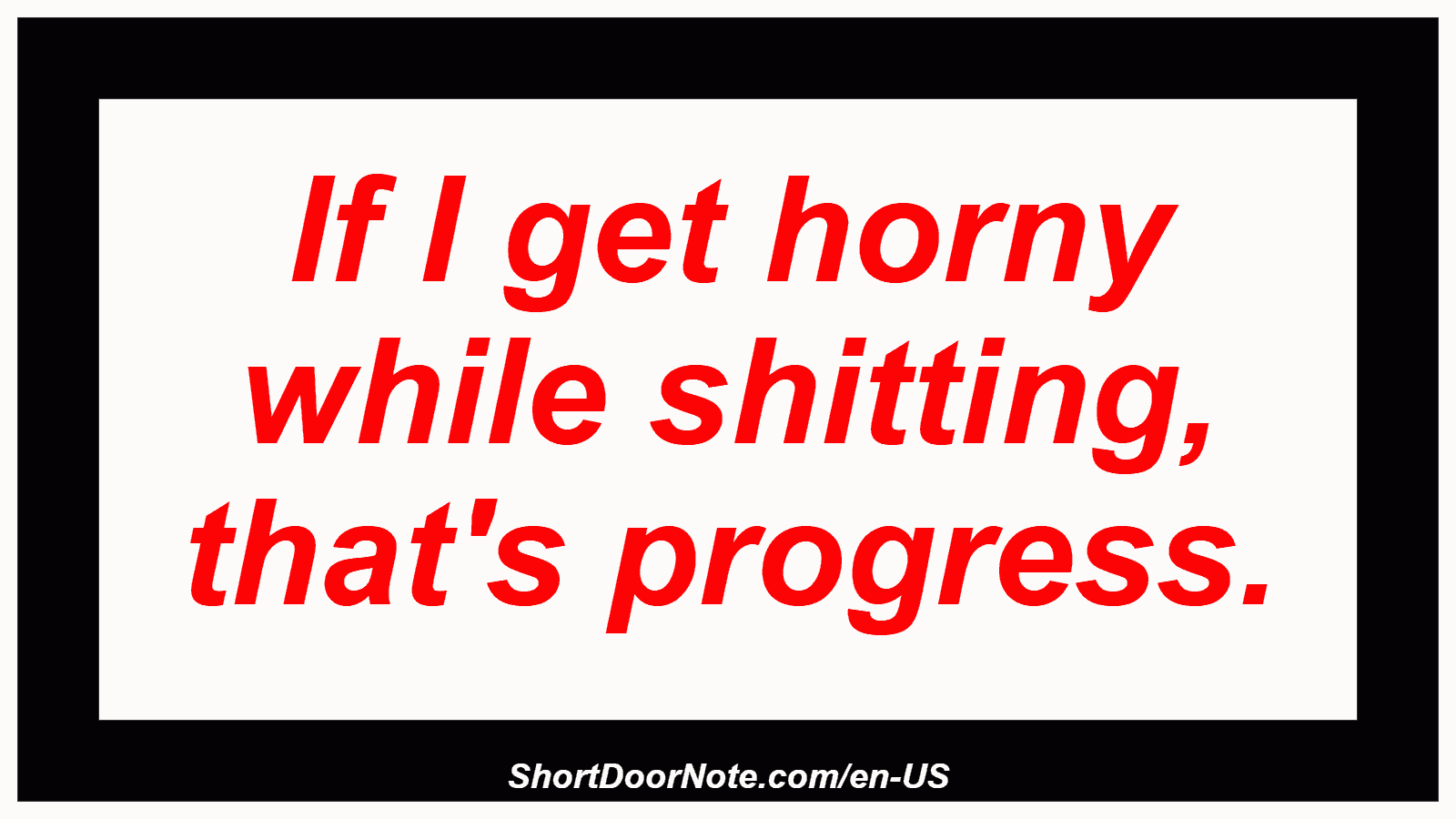 If I get horny while shitting, that's progress.
