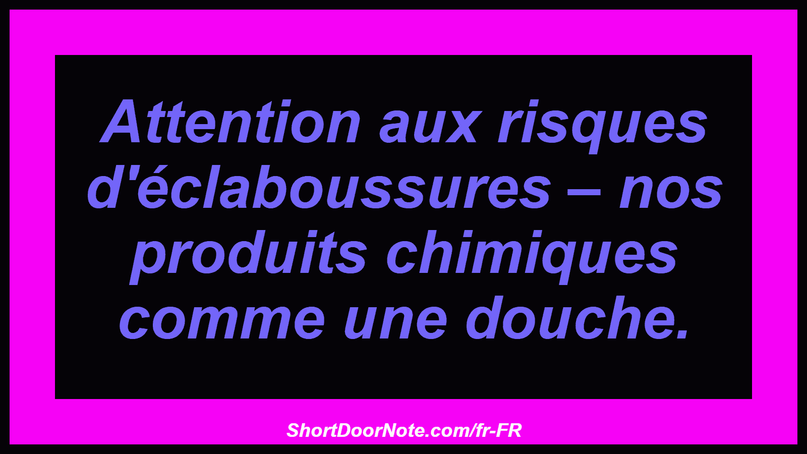 Attention aux risques d'éclaboussures – nos produits chimiques comme une douche.
