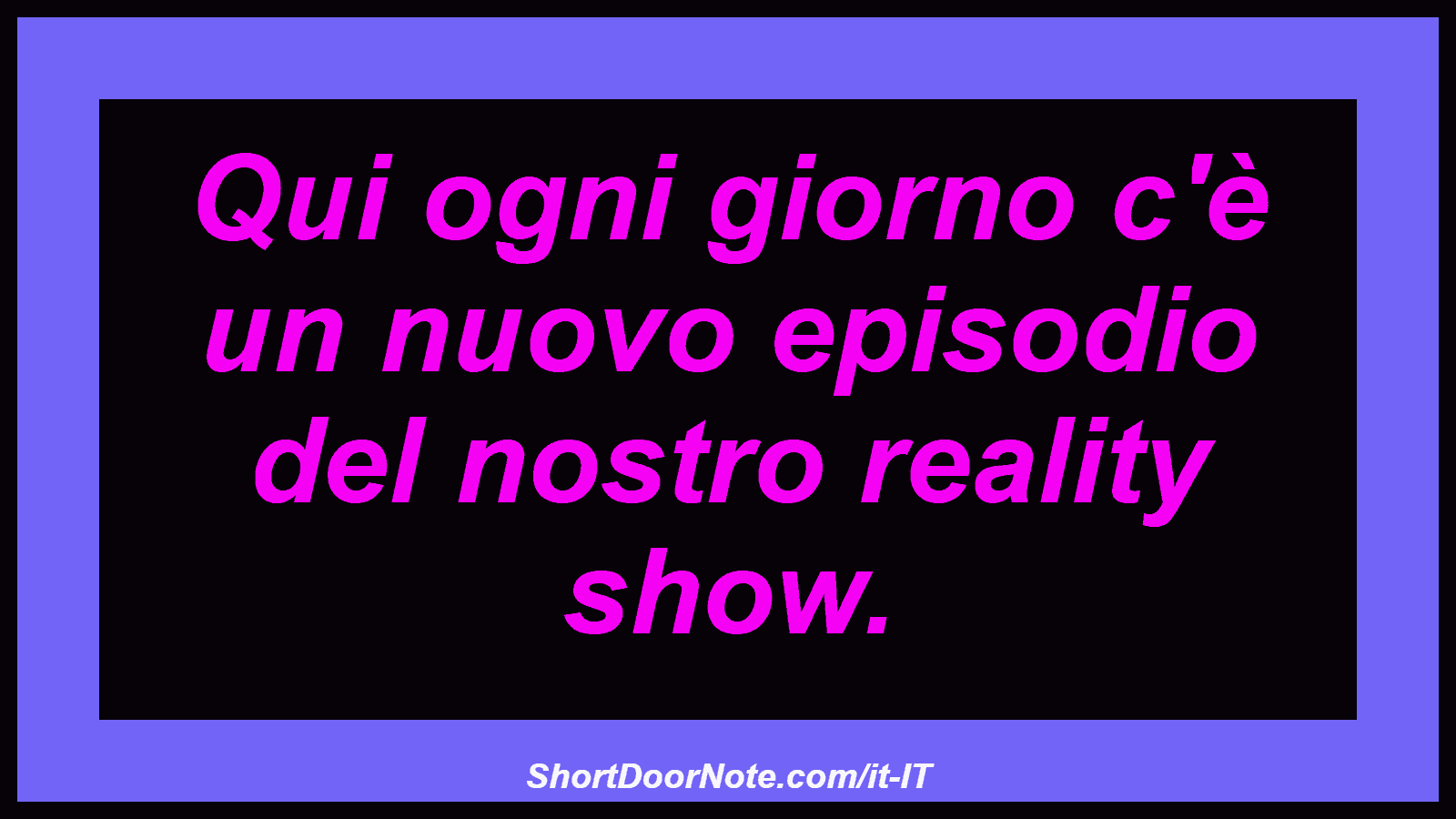 Qui ogni giorno c'è un nuovo episodio del nostro reality show.
