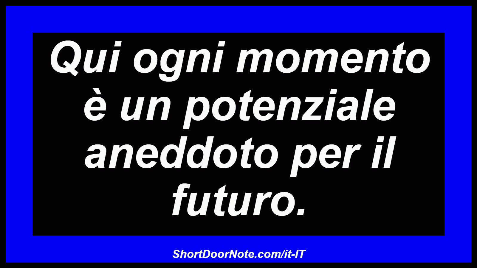 Qui ogni momento è un potenziale aneddoto per il futuro.
