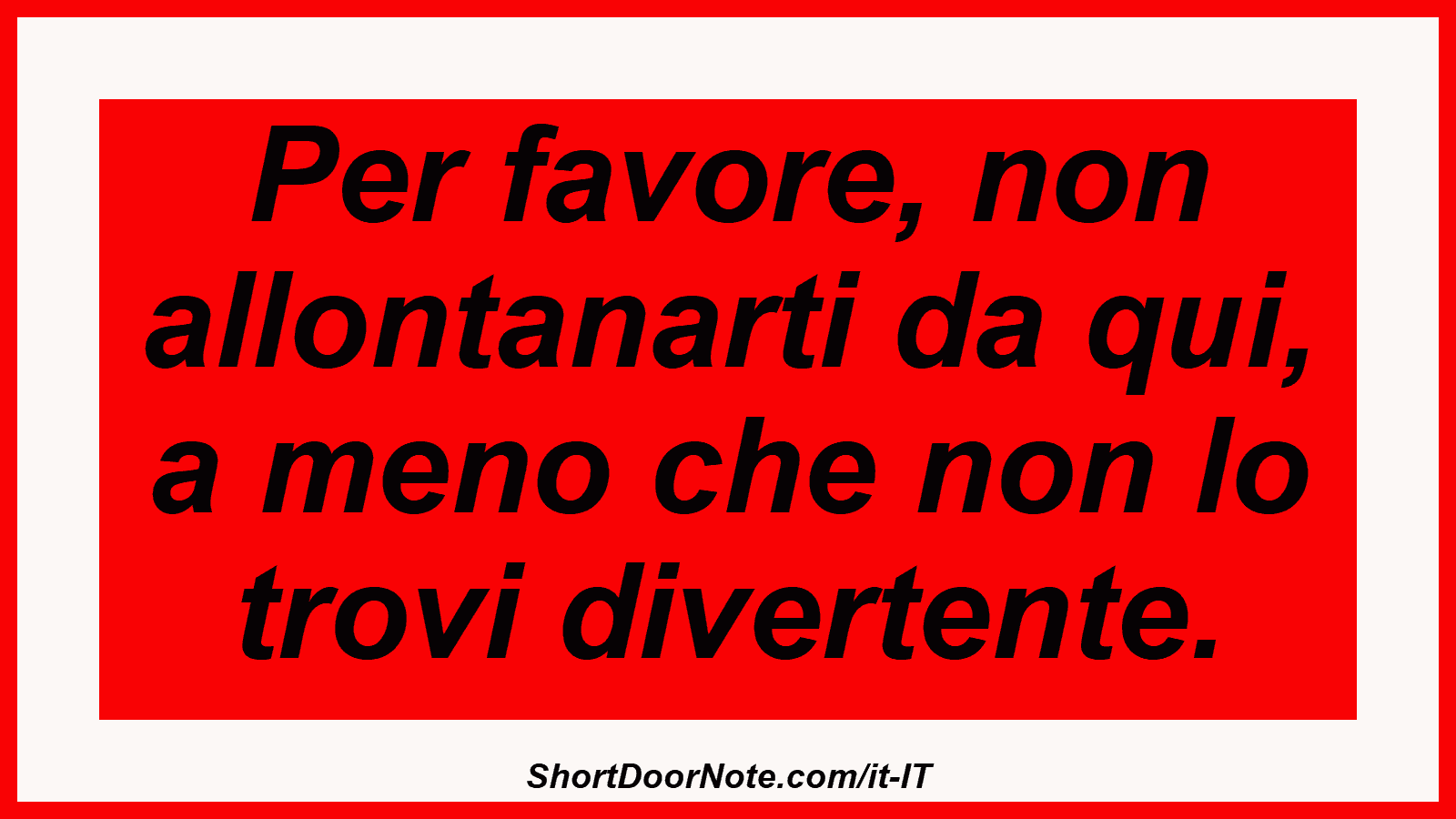 Per favore, non allontanarti da qui, a meno che non lo trovi divertente.
