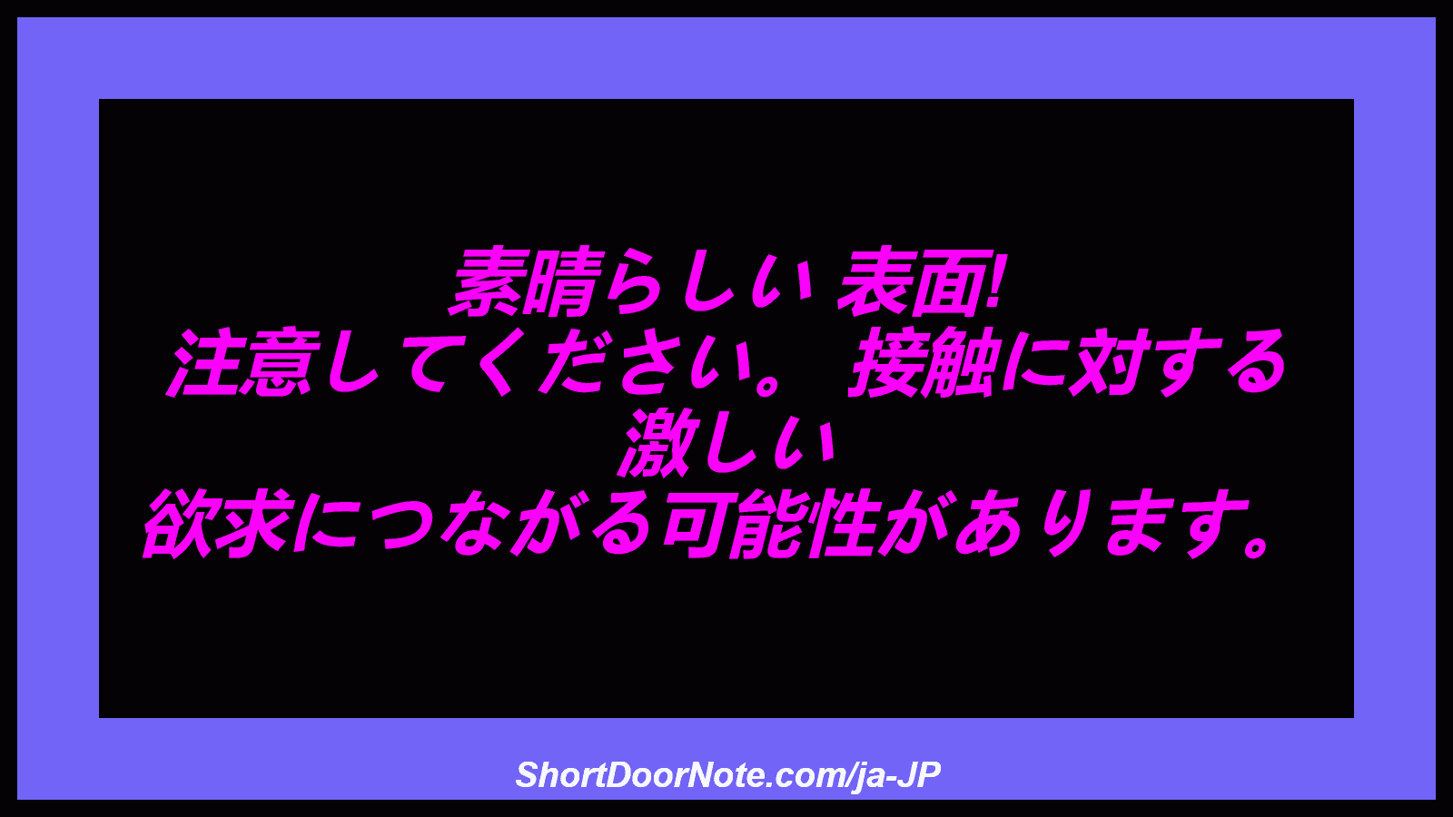 素晴らしい 表面! 注意してください。 接触に対する 激しい 欲求につながる可能性があります。
