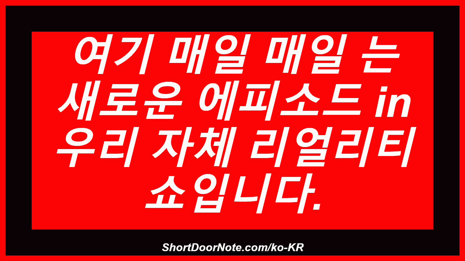 여기 매일 매일 는 새로운 에피소드 in 우리 자체 리얼리티 쇼입니다.
