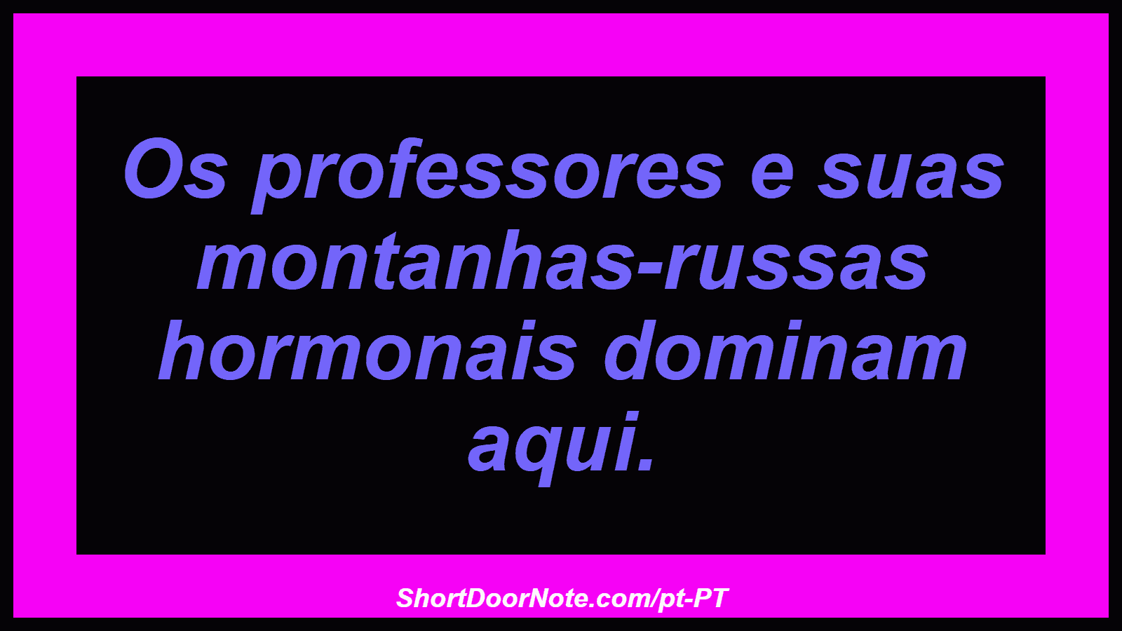 Os professores e suas montanhas-russas hormonais dominam aqui. 
