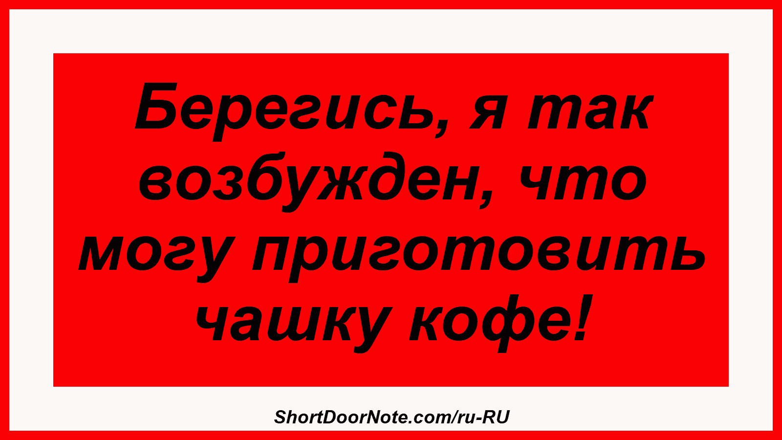 Берегись, я так возбужден, что могу приготовить чашку кофе!
