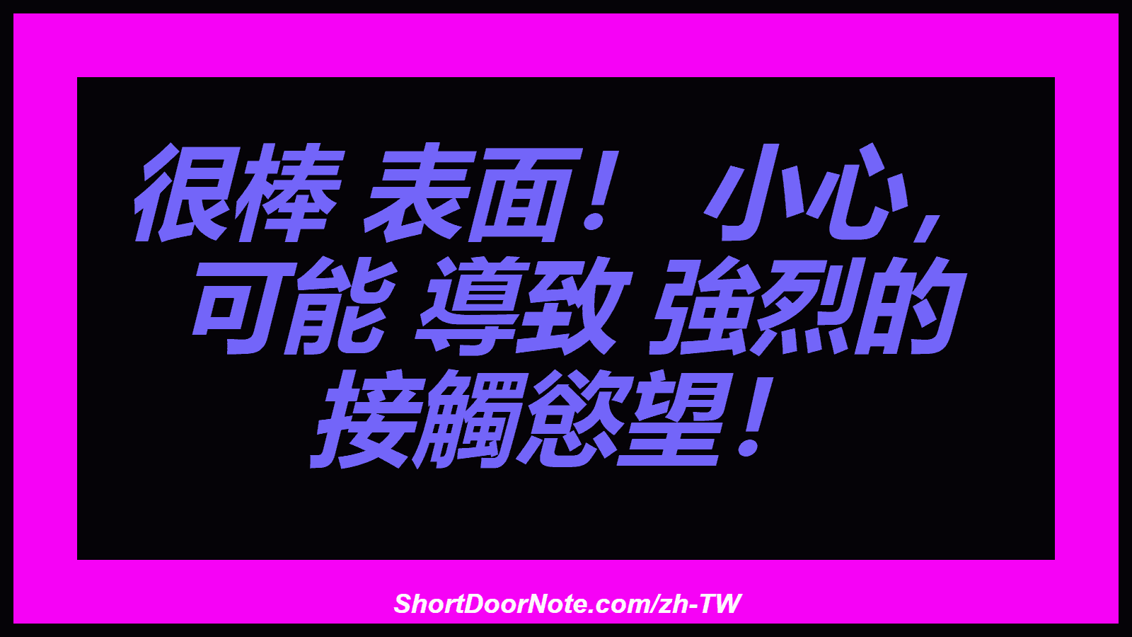 很棒 表面！ 小心， 可能 導致 強烈的 接觸慾望！
