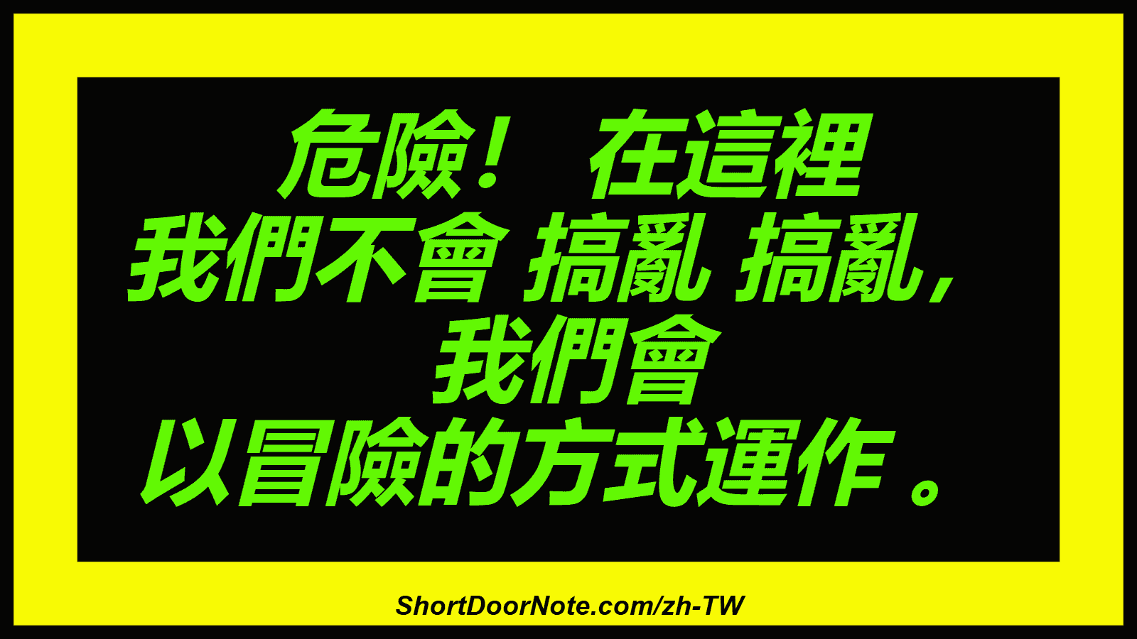 危險！ 在這裡 我們不會 搞亂 搞亂， 我們會 以冒險的方式運作 。
