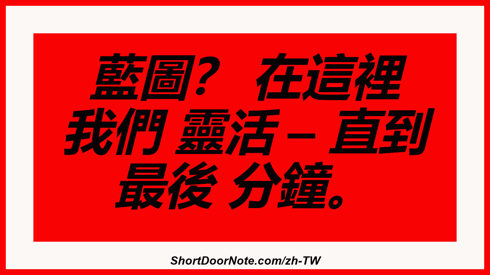 藍圖？ 在這裡 我們 靈活 – 直到 最後 分鐘。
