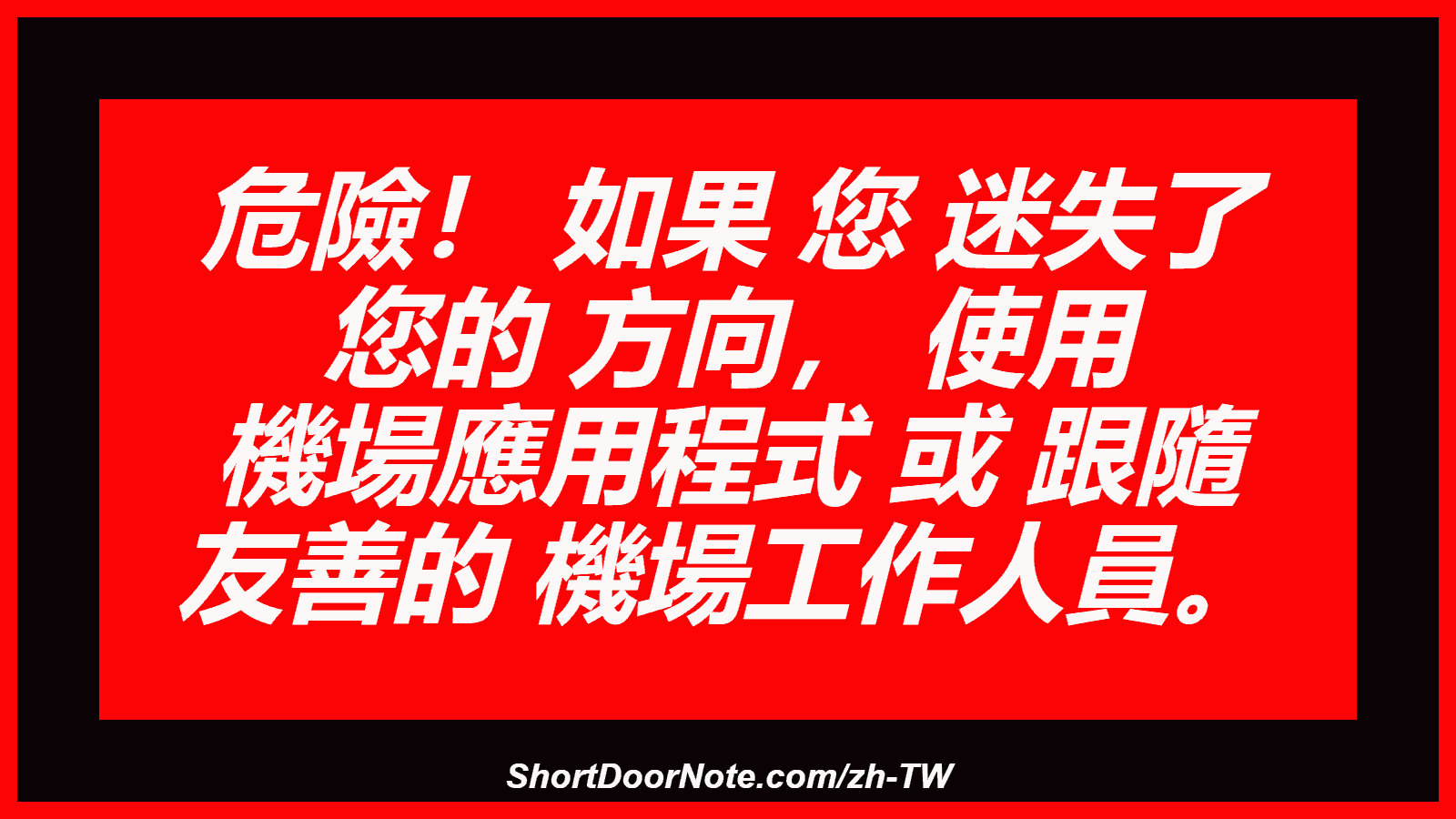 危險！ 如果 您 迷失了 您的 方向， 使用 機場應用程式 或 跟隨 友善的 機場工作人員。
